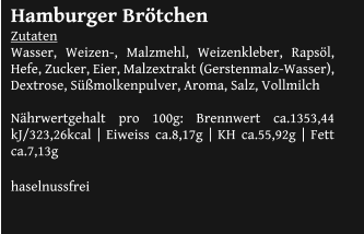 Hamburger Brötchen Zutaten Wasser, Weizen-, Malzmehl, Weizenkleber, Rapsöl, Hefe, Zucker, Eier, Malzextrakt (Gerstenmalz-Wasser), Dextrose, Süßmolkenpulver, Aroma, Salz, Vollmilch  Nährwertgehalt pro 100g: Brennwert ca.1353,44 kJ/323,26kcal | Eiweiss ca.8,17g | KH ca.55,92g | Fett ca.7,13g  haselnussfrei