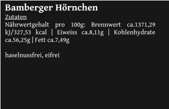Bamberger Hörnchen Zutaten Nährwertgehalt pro 100g: Brennwert ca.1371,29 kJ/327,53 kcal | Eiweiss ca.8,11g | Kohlenhydrate ca.56,25g | Fett ca.7,49g  haselnussfrei, eifrei